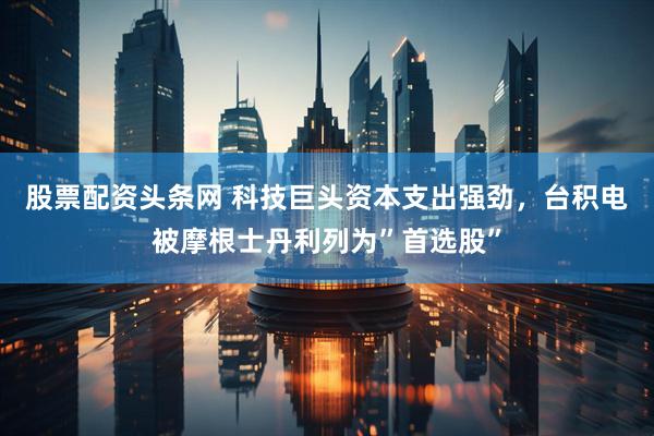 股票配资头条网 科技巨头资本支出强劲，台积电被摩根士丹利列为”首选股”