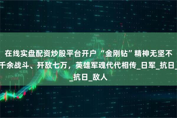 在线实盘配资炒股平台开户 “金刚钻”精神无坚不摧，千余战斗、歼敌七万，英雄军魂代代相传_日军_抗日_敌人