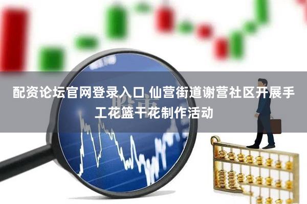 配资论坛官网登录入口 仙营街道谢营社区开展手工花篮干花制作活动