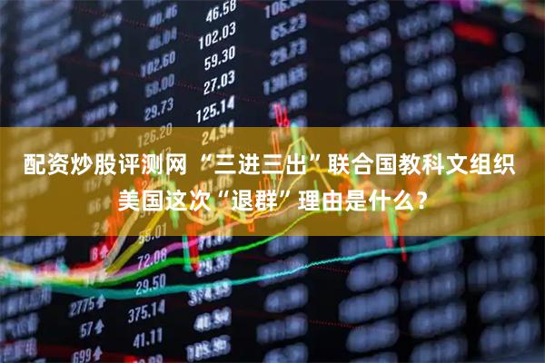 配资炒股评测网 “三进三出”联合国教科文组织 美国这次“退群”理由是什么？
