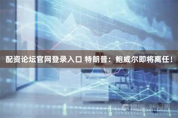 配资论坛官网登录入口 特朗普：鲍威尔即将离任！