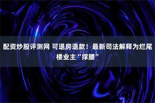 配资炒股评测网 可退房退款！最新司法解释为烂尾楼业主“撑腰”