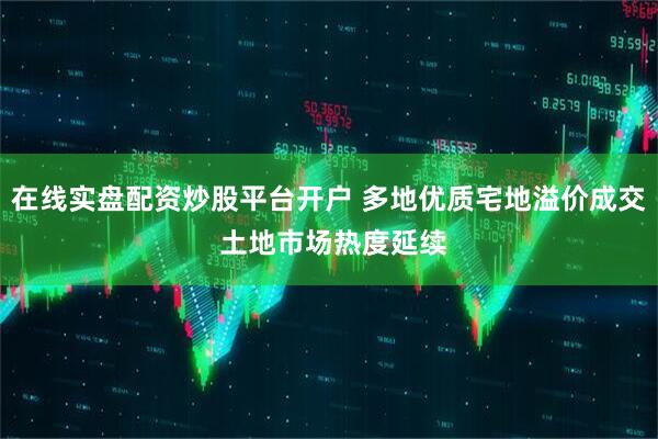 在线实盘配资炒股平台开户 多地优质宅地溢价成交 土地市场热度延续