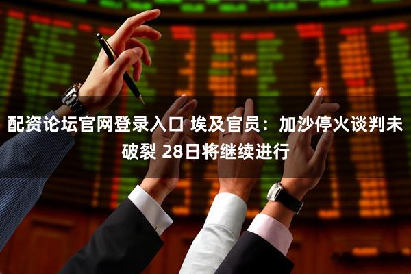 配资论坛官网登录入口 埃及官员：加沙停火谈判未破裂 28日将继续进行