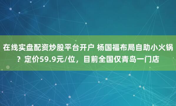 在线实盘配资炒股平台开户 杨国福布局自助小火锅？定价59.9元/位，目前全国仅青岛一门店