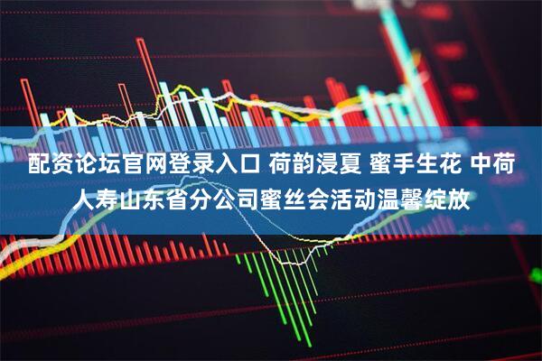 配资论坛官网登录入口 荷韵浸夏 蜜手生花 中荷人寿山东省分公司蜜丝会活动温馨绽放
