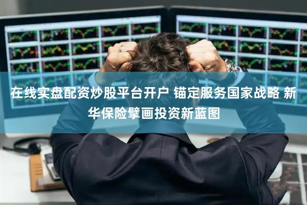 在线实盘配资炒股平台开户 锚定服务国家战略 新华保险擘画投资新蓝图