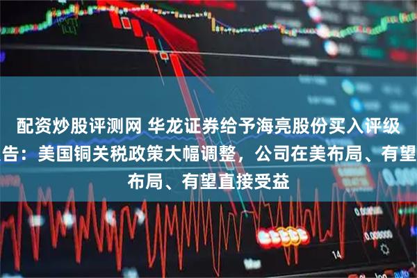 配资炒股评测网 华龙证券给予海亮股份买入评级，点评报告：美国铜关税政策大幅调整，公司在美布局、有望直接受益