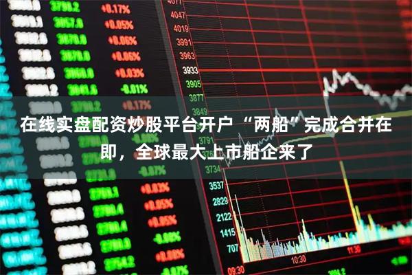 在线实盘配资炒股平台开户 “两船”完成合并在即，全球最大上市船企来了