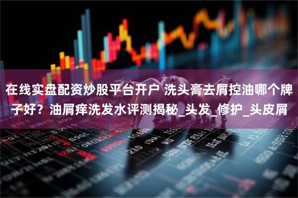 在线实盘配资炒股平台开户 洗头膏去屑控油哪个牌子好？油屑痒洗发水评测揭秘_头发_修护_头皮屑