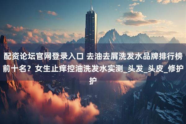 配资论坛官网登录入口 去油去屑洗发水品牌排行榜前十名？女生止痒控油洗发水实测_头发_头皮_修护