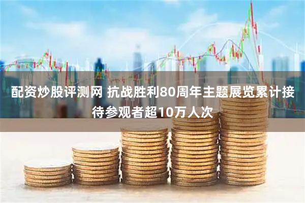 配资炒股评测网 抗战胜利80周年主题展览累计接待参观者超10万人次