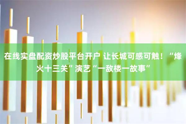 在线实盘配资炒股平台开户 让长城可感可触！“烽火十三关”演艺“一敌楼一故事”