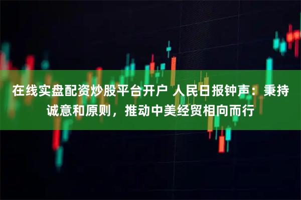在线实盘配资炒股平台开户 人民日报钟声：秉持诚意和原则，推动中美经贸相向而行