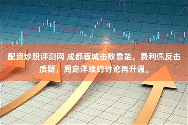 配资炒股评测网 成都蓉城击败鲁能，费利佩反击质疑，周定洋续约讨论再升温。