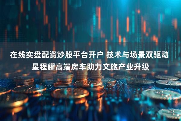 在线实盘配资炒股平台开户 技术与场景双驱动 星程耀高端房车助力文旅产业升级