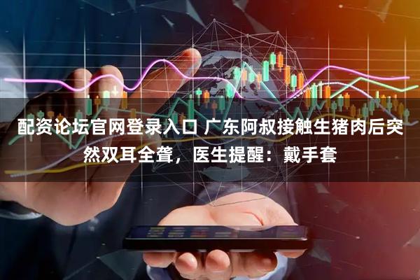 配资论坛官网登录入口 广东阿叔接触生猪肉后突然双耳全聋，医生提醒：戴手套