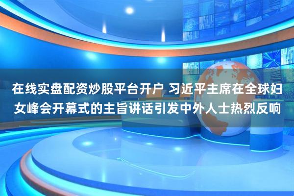 在线实盘配资炒股平台开户 习近平主席在全球妇女峰会开幕式的主旨讲话引发中外人士热烈反响