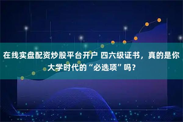 在线实盘配资炒股平台开户 四六级证书，真的是你大学时代的“必选项”吗？