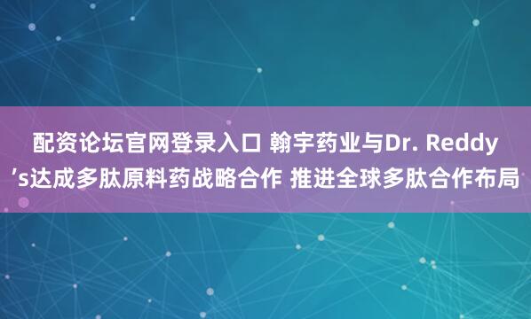 配资论坛官网登录入口 翰宇药业与Dr. Reddy’s达成多肽原料药战略合作 推进全球多肽合作布局
