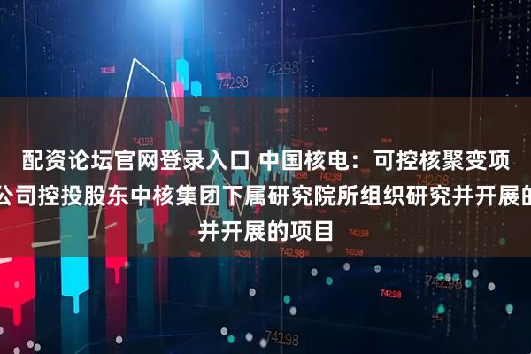 配资论坛官网登录入口 中国核电：可控核聚变项目是公司控投股东中核集团下属研究院所组织研究并开展的项目