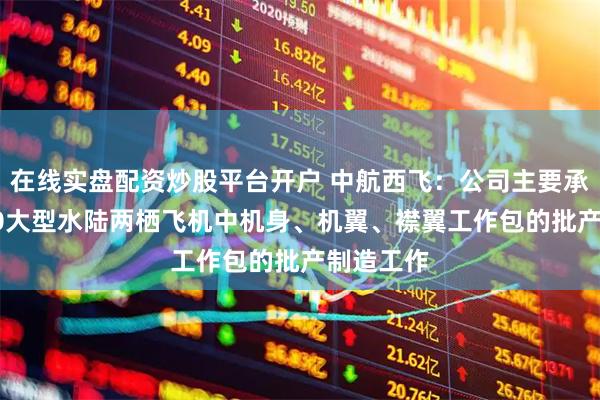 在线实盘配资炒股平台开户 中航西飞：公司主要承担AG600大型水陆两栖飞机中机身、机翼、襟翼工作包的批产制造工作