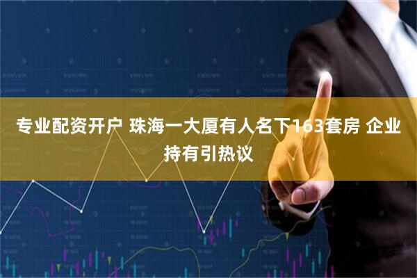 专业配资开户 珠海一大厦有人名下163套房 企业持有引热议