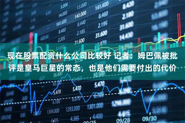 现在股票配资什么公司比较好 记者：姆巴佩被批评是皇马巨星的常态，也是他们需要付出的代价