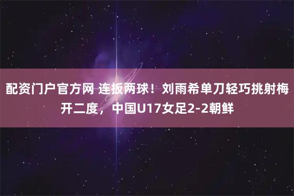 配资门户官方网 连扳两球！刘雨希单刀轻巧挑射梅开二度，中国U17女足2-2朝鲜