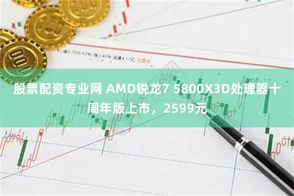 股票配资专业网 AMD锐龙7 5800X3D处理器十周年版上市，2599元